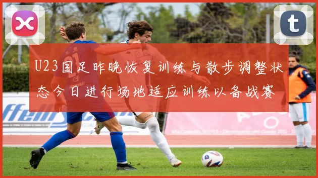 U23国足昨晚恢复训练与散步调整状态今日进行场地适应训练以备战赛事