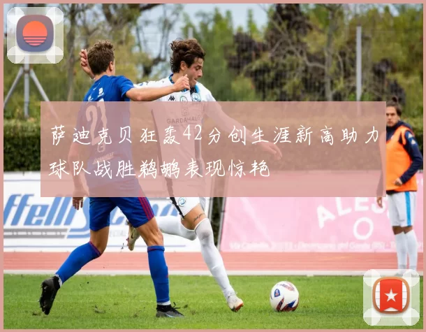 萨迪克贝狂轰42分创生涯新高助力球队战胜鹈鹕表现惊艳