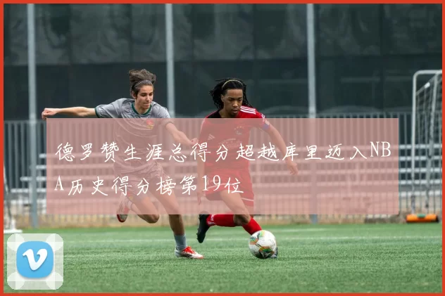 德罗赞生涯总得分超越库里迈入NBA历史得分榜第19位