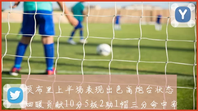 莫布里上半场表现出色高炮台状态回暖贡献10分5板2助1帽三分命中率高达66