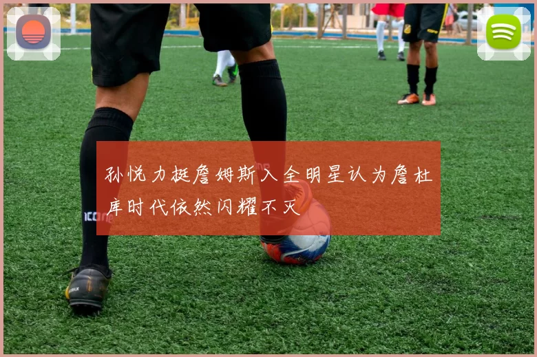 孙悦力挺詹姆斯入全明星认为詹杜库时代依然闪耀不灭