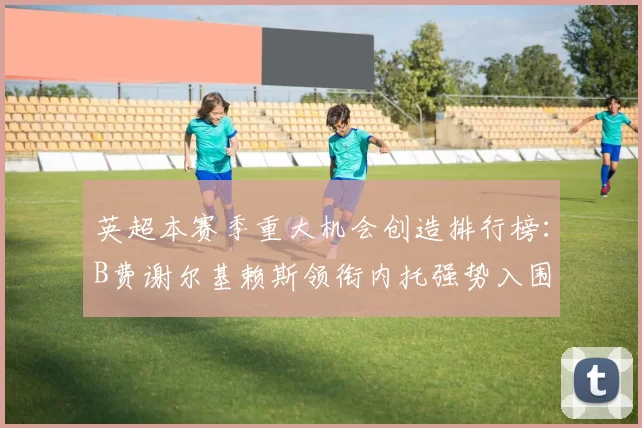 英超本赛季重大机会创造排行榜：B费谢尔基赖斯领衔内托强势入围