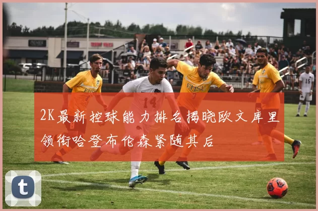 2K最新控球能力排名揭晓欧文库里领衔哈登布伦森紧随其后