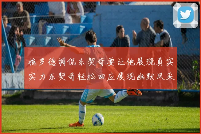 施罗德调侃东契奇要让他展现真实实力东契奇轻松回应展现幽默风采