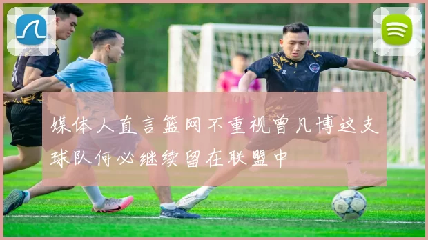 媒体人直言篮网不重视曾凡博这支球队何必继续留在联盟中