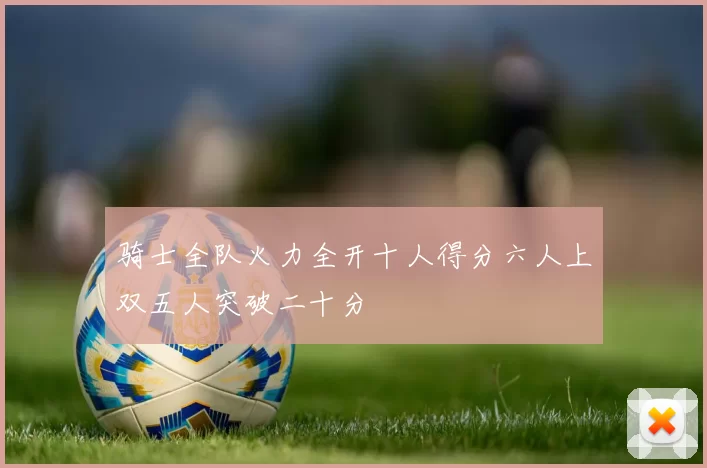 骑士全队火力全开十人得分六人上双五人突破二十分
