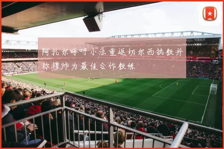 阿扎尔呼吁小法重返切尔西执教并称穆帅为最佳合作教练