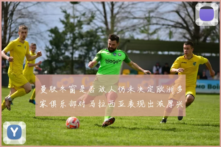 曼联冬窗是否放人仍未决定欧洲多家俱乐部对马拉西亚表现出浓厚兴趣