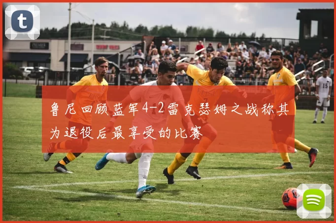 鲁尼回顾蓝军4-2雷克瑟姆之战称其为退役后最享受的比赛