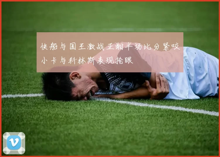 快船与国王激战正酣半场比分紧咬小卡与科林斯表现抢眼