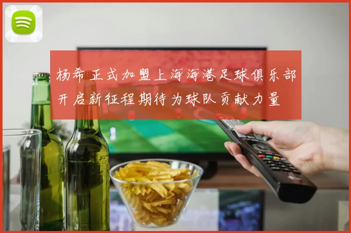 杨希正式加盟上海海港足球俱乐部开启新征程期待为球队贡献力量