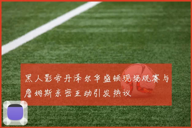 黑人影帝丹泽尔华盛顿现场观赛与詹姆斯亲密互动引发热议