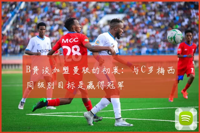 B费谈加盟曼联的初衷：与C罗梅西同级别目标是赢得冠军