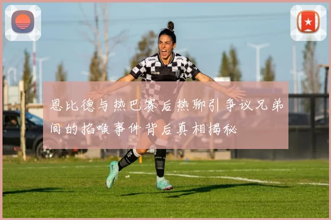 恩比德与热巴赛后热聊引争议兄弟间的掐喉事件背后真相揭秘