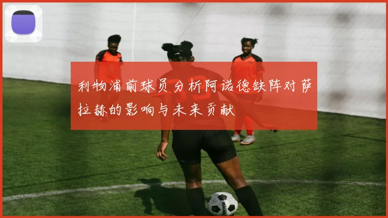 利物浦前球员分析阿诺德缺阵对萨拉赫的影响与未来贡献