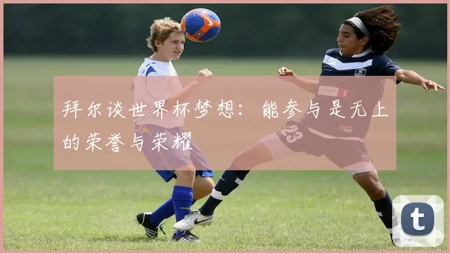 拜尔谈世界杯梦想：能参与是无上的荣誉与荣耀