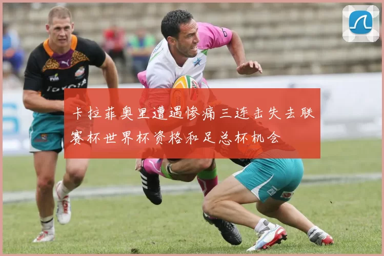 卡拉菲奥里遭遇惨痛三连击失去联赛杯世界杯资格和足总杯机会