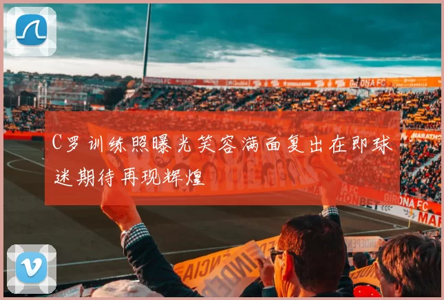 C罗训练照曝光笑容满面复出在即球迷期待再现辉煌