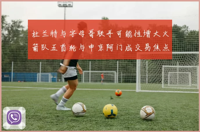 杜兰特与字母哥联手可能性增大火箭队五首轮与申京阿门成交易焦点