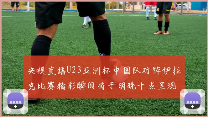 央视直播U23亚洲杯中国队对阵伊拉克比赛精彩瞬间将于明晚十点呈现