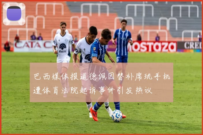 巴西媒体报道德佩因替补席玩手机遭体育法院起诉事件引发热议