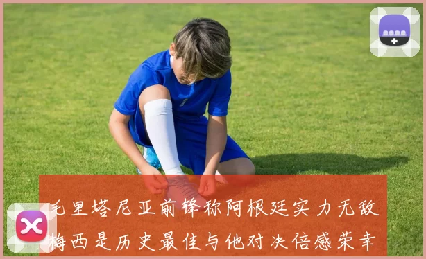 毛里塔尼亚前锋称阿根廷实力无敌梅西是历史最佳与他对决倍感荣幸