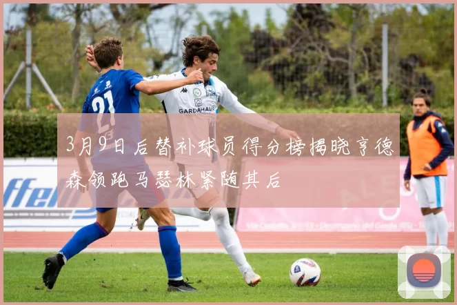3月9日后替补球员得分榜揭晓亨德森领跑马瑟林紧随其后